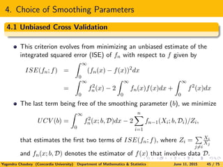 4. Choice of Smoothing Parameters
4.1 Unbiased Cross Validation
This criterion evolves from minimizing an unbiased estimate of the
integrated squared error (ISE) of fn with respect to f given by
ISE(fn; f) =
∞
0
(fn(x) − f(x))2
dx
=
∞
0
f2
n(x) − 2
∞
0
fn(x)f(x)dx +
∞
0
f2
(x)dx
The last term being free of the smoothing parameter (b), we minimize
UCV (b) =
∞
0
f2
n(x; b, D)dx − 2
n
i=1
fn−1(Xi; b, Di)/Zi,
that estimates the ﬁrst two terms of ISE(fn; f), where Zi =
j=i
Xi
Xj
and fn(x; b, D) denotes the estimator of f(x) that involves data D.
Yogendra Chaubey (Concordia University) Department of Mathematics & Statistics June 11, 2015 45 / 75
 