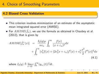 4. Choice of Smoothing Parameters
4.2 Biased Cross Validation
This criterion involves minimization of an estimate of the asymptotic
mean integrated squared error (AMISE).
For AMISE( ˆfn), we use the formula as obtained in Chaubey et al.
(2012), that is given by
AMISE[ ˆf+
n (x)] =
I2(q)µ
nvn
∞
0
f(x)
(x + εn)2
dx
+
∞
0
[v2
nf(x) + (2v2
nx + εn)f (x) + v2
n
x2
2
f (x)]2
dx
(4.1)
where I2(q) lim
v→0
v
∞
0 (qvn (t))2dt.
Yogendra Chaubey (Concordia University) Department of Mathematics & Statistics June 11, 2015 46 / 75
 
