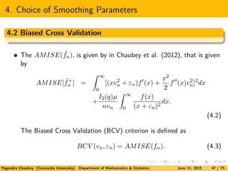 4. Choice of Smoothing Parameters
4.2 Biased Cross Validation
The AMISE( ˜fn), is given by in Chaubey et al. (2012), that is given
by
AMISE[ ˜f+
n ] =
∞
0
[(xv2
n + εn)f (x) +
x2
2
f (x)v2
n]2
dx
+
I2(q)µ
nvn
∞
0
f(x)
(x + εn)2
dx.
(4.2)
The Biased Cross Validation (BCV) criterion is deﬁned as
BCV (vn, εn) = AMISE(fn). (4.3)
Yogendra Chaubey (Concordia University) Department of Mathematics & Statistics June 11, 2015 47 / 75
 