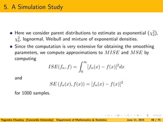 5. A Simulation Study
Here we consider parent distributions to estimate as exponential (χ2
2),
χ2
6, lognormal, Weibull and mixture of exponential densities.
Since the computation is very extensive for obtaining the smoothing
parameters, we compute approximations to MISE and MSE by
computing
ISE(fn, f) =
∞
0
[fn(x) − f(x)]2
dx
and
SE (fn(x), f(x)) = [fn(x) − f(x)]2
for 1000 samples.
Yogendra Chaubey (Concordia University) Department of Mathematics & Statistics June 11, 2015 48 / 75
 