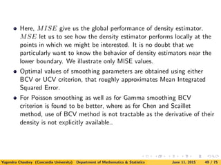 Here, MISE give us the global performance of density estimator.
MSE let us to see how the density estimator performs locally at the
points in which we might be interested. It is no doubt that we
particularly want to know the behavior of density estimators near the
lower boundary. We illustrate only MISE values.
Optimal values of smoothing parameters are obtained using either
BCV or UCV criterion, that roughly approximates Mean Integrated
Squared Error.
For Poisson smoothing as well as for Gamma smoothing BCV
criterion is found to be better, where as for Chen and Scaillet
method, use of BCV method is not tractable as the derivative of their
density is not explicitly available..
Yogendra Chaubey (Concordia University) Department of Mathematics & Statistics June 11, 2015 49 / 75
 