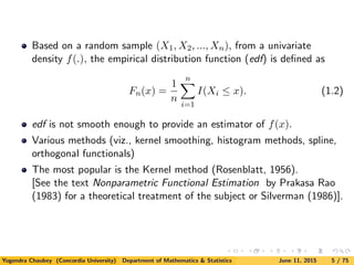 Based on a random sample (X1, X2, ..., Xn), from a univariate
density f(.), the empirical distribution function (edf) is deﬁned as
Fn(x) =
1
n
n
i=1
I(Xi ≤ x). (1.2)
edf is not smooth enough to provide an estimator of f(x).
Various methods (viz., kernel smoothing, histogram methods, spline,
orthogonal functionals)
The most popular is the Kernel method (Rosenblatt, 1956).
[See the text Nonparametric Functional Estimation by Prakasa Rao
(1983) for a theoretical treatment of the subject or Silverman (1986)].
Yogendra Chaubey (Concordia University) Department of Mathematics & Statistics June 11, 2015 5 / 75
 