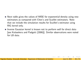 Next table gives the values of MISE for exponential density using new
estimators as compared with Chen’s and Scaillet estimators. Note
that we include the simulation results for Scaillet’s estimator using
RIG kernel only.
Inverse Gaussian kernel is known not to perform well for direct data
[see Kulasekera and Padgett (2006)]. Similar observations were noted
for LB data.
Yogendra Chaubey (Concordia University) Department of Mathematics & Statistics June 11, 2015 50 / 75
 