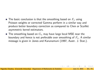 The basic conclusion is that the smoothing based on Fn using
Poisson weights or corrected Gamma perform in a similar way and
produce better boundary correction as compared to Chen or Scaillet
asymmetric kernel estimators.
The smoothing based on Gn may have large local MSE near the
boundary and hence is not preferable over smoothing of Fn. A similar
message is given in Jones and Karunamuni (1997, Austr. J. Stat.).
Yogendra Chaubey (Concordia University) Department of Mathematics & Statistics June 11, 2015 65 / 75
 