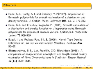 References
Babu, G.J., Canty, A.J. and Chaubey, Y.P.(2002). Application of
Bernstein polynomials for smooth estimation of a distribution and
density function. J. Statist. Plann. Inference 105, no. 2, 377-392.
Babu, G.J. and Chaubey, Yogendra P. (2006). Smooth estimation of
a distribution and density function on a hypercube using Bernstein
polynomials for dependent random vectors. Statistics & Probability
Letters 76 959-969.
Bagai, I. and Prakasa Rao, B.L.S. (1996). Kernel Type Density
Estimates for Positive Valued Random Variables. Sankhya A57
56–67.
Bhattacharyya, B.B., L.A. Franklin, G.D. Richardson (1988). A
comparison of nonparametric unweighted and length biased density
estimation of ﬁbres.Communications in Statistics- Theory Method
17(11) 3629–3644.
Yogendra Chaubey (Concordia University) Department of Mathematics & Statistics June 11, 2015 66 / 75
 