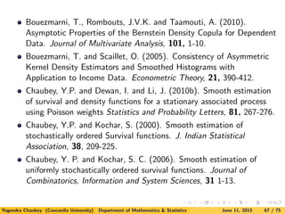 Bouezmarni, T., Rombouts, J.V.K. and Taamouti, A. (2010).
Asymptotic Properties of the Bernstein Density Copula for Dependent
Data. Journal of Multivariate Analysis, 101, 1-10.
Bouezmarni, T. and Scaillet, O. (2005). Consistency of Asymmetric
Kernel Density Estimators and Smoothed Histograms with
Application to Income Data. Econometric Theory, 21, 390-412.
Chaubey, Y.P. and Dewan, I. and Li, J. (2010b). Smooth estimation
of survival and density functions for a stationary associated process
using Poisson weights Statistics and Probability Letters, 81, 267-276.
Chaubey, Y.P. and Kochar, S. (2000). Smooth estimation of
stochastically ordered Survival functions. J. Indian Statistical
Association, 38, 209-225.
Chaubey, Y. P. and Kochar, S. C. (2006). Smooth estimation of
uniformly stochastically ordered survival functions. Journal of
Combinatorics, Information and System Sciences, 31 1-13.
Yogendra Chaubey (Concordia University) Department of Mathematics & Statistics June 11, 2015 67 / 75
 