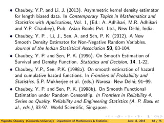 Chaubey, Y.P. and Li, J. (2013). Asymmetric kernel density estimator
for length biased data. In Contemporary Topics in Mathematics and
Statistics with Applications, Vol. 1, (Ed.: A. Adhikari, M.R. Adhikari
and Y.P. Chaubey), Pub: Asian Books Pvt. Ltd., New Delhi, India.
Chaubey, Y. P. , Li, J., Sen, A. and Sen, P. K. (2012). A New
Smooth Density Estimator for Non-Negative Random Variables.
Journal of the Indian Statistical Association 50, 83-104.
Chaubey, Y. P. and Sen, P. K. (1996). On Smooth Estimation of
Survival and Density Function. Statistics and Decision, 14, 1-22.
Chaubey, Y.P., Sen, P.K. (1998a). On smooth estimation of hazard
and cumulative hazard functions. In Frontiers of Probability and
Statistics, S.P. Mukherjee et al. (eds.) Narosa: New Delhi; 91–99.
Chaubey, Y. P. and Sen, P. K. (1998b). On Smooth Functional
Estimation under Random Censorship. In Frontiers in Reliability 4.
Series on Quality, Reliability and Engineering Statistics (A. P. Basu et
al., eds.), 83-97. World Scientiﬁc, Singapore.
Yogendra Chaubey (Concordia University) Department of Mathematics & Statistics June 11, 2015 68 / 75
 