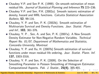 Chaubey Y.P. and Sen P. K. (1999). On smooth estimation of mean
residual life. Journal of Statistical Planning and Inference 75 223–236.
Chaubey Y.P. and Sen, P.K. (2002a). Smooth isotonic estimation of
density, hazard and MRL functions. Calcutta Statistical Association
Bulletin, 52, 99-116.
Chaubey, Y. P. and Sen, P. K. (2002b). Smooth estimation of
Multivariate Survival and Density Functions. Jour. Statist. Plann.
and Inf., 103, 361-376.
Chaubey, Y. P. , Sen, A. and Sen, P. K. (2007a). A New Smooth
Density Estimator for Non-Negative Random Variables. Technical
Report No. 01/07, Department of Mathematics and Statistics,
Concordia University, Montreal.
Chaubey, Y. P. and Xu, H. (2007b) Smooth estimation of survival
functions under mean residual life ordering. Jour. Statist. Plann. Inf.
137, 3303-3316.
Chaubey, Y. P. and Sen, P. K. (2009). On the Selection of
Smoothing Parameter in Poisson Smoothing of Histogram Estimator:
Computational Aspects. Pak. J. Statist., 25(4), 385-401.
Yogendra Chaubey (Concordia University) Department of Mathematics & Statistics June 11, 2015 69 / 75
 