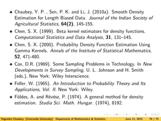 Chaubey, Y. P. , Sen, P. K. and Li, J. (2010a). Smooth Density
Estimation for Length Biased Data. Journal of the Indian Society of
Agricultural Statistics, 64(2), 145-155.
Chen, S. X. (1999). Beta kernel estimators for density functions.
Computational Statistics and Data Analysis, 31, 131–145.
Chen, S. X. (2000). Probability Density Function Estimation Using
Gamma Kernels. Annals of the Institute of Statistical Mathematics,
52, 471-480.
Cox, D.R. (1969). Some Sampling Problems in Technology. In New
Developments in Survey Sampling, U. L. Johnson and H. Smith
(eds.), New York: Wiley Interscience.
Feller, W. (1965). An Introduction to Probability Theory and Its
Applications, Vol. II. New York: Wiley.
F¨oldes, A. and R´ev´esz, P. (1974). A general method for density
estimation. Studia Sci. Math. Hungar. (1974), 8192.
Yogendra Chaubey (Concordia University) Department of Mathematics & Statistics June 11, 2015 70 / 75
 