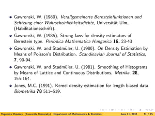 Gawronski, W. (1980). Verallgemeinerte Bernsteinfunktionen und
Schtzung einer Wahrscheinlichkeitsdichte, Universit¨at Ulm,
(Habilitationsschrift).
Gawronski, W. (1985). Strong laws for density estimators of
Bernstein type. Periodica Mathematica Hungarica 16, 23-43
Gawronski, W. and Stadm¨uler, U. (1980). On Density Estimation by
Means of Poisson’s Distribution. Scandinavian Journal of Statistics,
7, 90-94.
Gawronski, W. and Stadm¨uler, U. (1981). Smoothing of Histograms
by Means of Lattice and Continuous Distributions. Metrika, 28,
155-164.
Jones, M.C. (1991). Kernel density estimation for length biased data.
Biometrika 78 511–519.
Yogendra Chaubey (Concordia University) Department of Mathematics & Statistics June 11, 2015 71 / 75
 