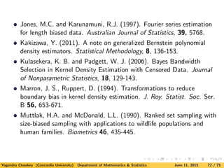 Jones, M.C. and Karunamuni, R.J. (1997). Fourier series estimation
for length biased data. Australian Journal of Statistics, 39, 5768.
Kakizawa, Y. (2011). A note on generalized Bernstein polynomial
density estimators. Statistical Methodology, 8, 136-153.
Kulasekera, K. B. and Padgett, W. J. (2006). Bayes Bandwidth
Selection in Kernel Density Estimation with Censored Data. Journal
of Nonparametric Statistics, 18, 129-143.
Marron, J. S., Ruppert, D. (1994). Transformations to reduce
boundary bias in kernel density estimation. J. Roy. Statist. Soc. Ser.
B 56, 653-671.
Muttlak, H.A. and McDonald, L.L. (1990). Ranked set sampling with
size-biased sampling with applications to wildlife populations and
human families. Biometrics 46, 435-445.
Yogendra Chaubey (Concordia University) Department of Mathematics & Statistics June 11, 2015 72 / 75
 