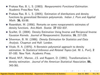 Prakasa Rao, B. L. S. (1983). Nonparametric Functional Estimation.
Academic Press:New York.
Prakasa Rao, B. L. S. (2005). Estimation of distributions and density
functions by generalized Bernstein polynomials. Indian J. Pure and Applied
Math. 36, 63-88.
Rosenblatt, M. (1956). Remarks on some nonparametric estimates of
density functions. Ann.Math. Statist. 27 832–837.
Scaillet, O. (2004). Density Estimation Using Inverse and Reciprocal Inverse
Gaussian Kernels. Journal of Nonparametric Statistics, 16, 217-226.
Silverman, B. W. (1986). Density Estimation for Statistics and Data
Analysis. Chapman and Hall: London.
Vitale, R. A. (1975). A Bernstein polynomial approach to density
estimation. In Statistical Inference and Related Topics (ed. M. L. Puri), 2
87–100. New York: Academic Press.
Wand, M.P., Marron, J.S. and Ruppert, D. (1991). Transformations in
density estimation. Journal of the American Statistical Association, 86,
343-361.
Yogendra Chaubey (Concordia University) Department of Mathematics & Statistics June 11, 2015 73 / 75
 