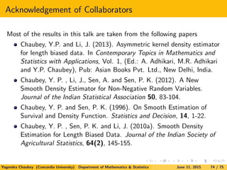 Acknowledgement of Collaborators
Most of the results in this talk are taken from the following papers
Chaubey, Y.P. and Li, J. (2013). Asymmetric kernel density estimator
for length biased data. In Contemporary Topics in Mathematics and
Statistics with Applications, Vol. 1, (Ed.: A. Adhikari, M.R. Adhikari
and Y.P. Chaubey), Pub: Asian Books Pvt. Ltd., New Delhi, India.
Chaubey, Y. P. , Li, J., Sen, A. and Sen, P. K. (2012). A New
Smooth Density Estimator for Non-Negative Random Variables.
Journal of the Indian Statistical Association 50, 83-104.
Chaubey, Y. P. and Sen, P. K. (1996). On Smooth Estimation of
Survival and Density Function. Statistics and Decision, 14, 1-22.
Chaubey, Y. P. , Sen, P. K. and Li, J. (2010a). Smooth Density
Estimation for Length Biased Data. Journal of the Indian Society of
Agricultural Statistics, 64(2), 145-155.
Yogendra Chaubey (Concordia University) Department of Mathematics & Statistics June 11, 2015 74 / 75
 
