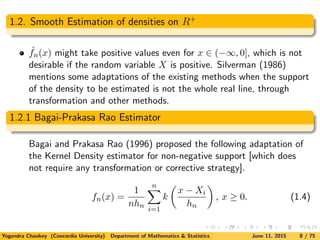 1.2. Smooth Estimation of densities on R+
ˆfn(x) might take positive values even for x ∈ (−∞, 0], which is not
desirable if the random variable X is positive. Silverman (1986)
mentions some adaptations of the existing methods when the support
of the density to be estimated is not the whole real line, through
transformation and other methods.
1.2.1 Bagai-Prakasa Rao Estimator
Bagai and Prakasa Rao (1996) proposed the following adaptation of
the Kernel Density estimator for non-negative support [which does
not require any transformation or corrective strategy].
fn(x) =
1
nhn
n
i=1
k
x − Xi
hn
, x ≥ 0. (1.4)
Yogendra Chaubey (Concordia University) Department of Mathematics & Statistics June 11, 2015 8 / 75
 