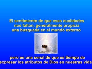 El sentimiento de que esas cualidades nos faltan, generalmente propicia una busqueda en el mundo externo  pero es una senal de que es tiempo de expresar los atributos de Dios en nuestras vidas 