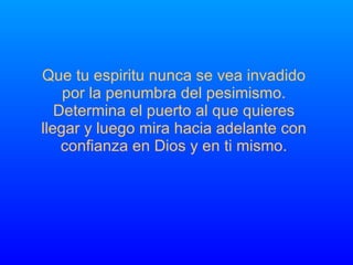 Que tu espiritu nunca se vea invadido por la penumbra del pesimismo. Determina el puerto al que quieres llegar y luego mira hacia adelante con  confianza en Dios y en ti mismo. 