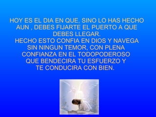 HOY ES EL DIA EN QUE, SINO LO HAS HECHO AUN , DEBES FIJARTE EL PUERTO A QUE DEBES LLEGAR. HECHO ESTO CONFIA EN DIOS Y NAVEGA SIN NINGUN TEMOR, CON PLENA  CONFIANZA EN EL TODOPODEROSO  QUE BENDECIRA TU ESFUERZO Y  TE CONDUCIRA CON BIEN.  
