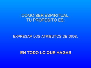 COMO SER ESPIRITUAL, TU PROPOSITO ES: EXPRESAR LOS ATRIBUTOS DE DIOS. EN TODO LO QUE HAGAS 