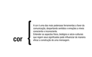 cor
A cor é uma das mais poderosas ferramentas a favor da
comunicação, despertando sentidos e emoções a níveis
consciente e inconsciente.
Entender os aspectos físico, biológico e sócio-culturais
que regem seus signiﬁcados pode inﬂuenciar de maneira
eﬁcaz a construção de uma mensagem.
 