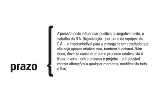 prazo
A pressão pode inﬂuenciar, positiva ou negativamente, o
trabalho do D.A. Organização - por parte da equipe e do
D.A. - é imprescindível para a entrega de um resultado que
não seja apenas criativo mas, também, funcional. Além
disso, deve-se considerar que o processo criativo não é
linear e varia - entre pessoas e projetos - e é possível
ocorrer alterações a qualquer momento, modiﬁcando todo
o ﬂuxo
 