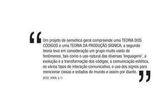Um projeto de semiótica geral compreende uma TEORIA DOS
CÓDIGOS e uma TEORIA DA PRODUÇÃO SÍGNICA; a segunda
teoria leva em consideração um grupo muito vasto de
fenômenos, tais como o uso natural das diversas ‘linguagens’, a
evolução e a transformação dos códigos, a comunicação estética,
os vários tipos de interação comunicativa, o uso dos signos para
mencionar coisas e estados do mundo e assim por diante.
(ECO, 2009, p.1)
 