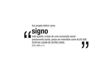 tudo quanto, à base de uma convenção social
previamente aceita, possa ser entendido como ALGO QUE
ESTÁ NO LUGAR DE OUTRA COISA.
Eco propõe deﬁnir como
(ECO, 2009, p.11)
signo
 