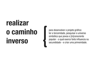 realizar
o caminho
inverso
para desenvolver o projeto gráﬁco:
ter a terceiridade, pesquisar o universo
simbólico que povoa o [in]consciente
popular - o qual exerce forte inﬂuencia na
secundidade - e criar uma primeiridade.
 