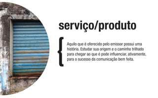 Aquilo que é oferecido pelo emissor possui uma
história. Estudar sua origem e o caminho trilhado
para chegar ao que é pode inﬂuenciar, ativamente,
para o sucesso da comunicação bem feita.
serviço/produto
 