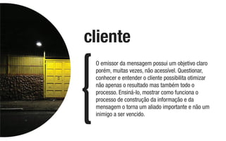 O emissor da mensagem possui um objetivo claro
porém, muitas vezes, não acessível. Questionar,
conhecer e entender o cliente possibilita otimizar
não apenas o resultado mas também todo o
processo. Ensiná-lo, mostrar como funciona o
processo de construção da informação e da
mensagem o torna um aliado importante e não um
inimigo a ser vencido.
cliente
 