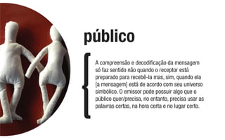 A compreensão e decodiﬁcação da mensagem
só faz sentido não quando o receptor está
preparado para recebê-la mas, sim, quando ela
[a mensagem] está de acordo com seu universo
simbólico. O emissor pode possuir algo que o
público quer/precisa, no entanto, precisa usar as
palavras certas, na hora certa e no lugar certo.
público
 
