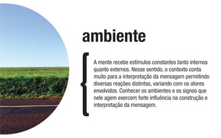 A mente recebe estímulos constantes tanto internos
quanto externos. Nesse sentido, o contexto conta
muito para a interpretação da mensagem permitindo
diversas reações distintas, variando com os atores
envolvidos. Conhecer os ambientes e os signos que
nele agem exercem forte inﬂuência na construção e
interpretação da mensagem.
ambiente
 