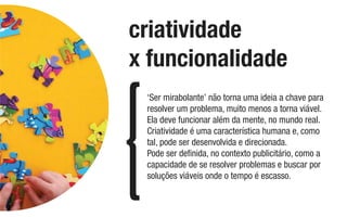 ‘Ser mirabolante’ não torna uma ideia a chave para
resolver um problema, muito menos a torna viável.
Ela deve funcionar além da mente, no mundo real.
Criatividade é uma característica humana e, como
tal, pode ser desenvolvida e direcionada.
Pode ser deﬁnida, no contexto publicitário, como a
capacidade de se resolver problemas e buscar por
soluções viáveis onde o tempo é escasso.
criatividade
x funcionalidade
 