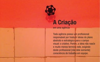 em uma agência
A Criação
Toda agência possui um proﬁssional
responsável por traduzir ideias do plano
abstrato e estratégico para o campo
visual: o criativo. Porém, a ideia não nasce
e muito menos termina nele, exigindo
deste proﬁssional [não dele somente]
consciência de trabalho em equipe.
 