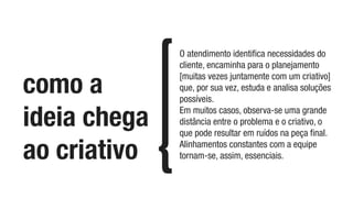 como a
ideia chega
ao criativo
O atendimento identiﬁca necessidades do
cliente, encaminha para o planejamento
[muitas vezes juntamente com um criativo]
que, por sua vez, estuda e analisa soluções
possíveis.
Em muitos casos, observa-se uma grande
distância entre o problema e o criativo, o
que pode resultar em ruídos na peça ﬁnal.
Alinhamentos constantes com a equipe
tornam-se, assim, essenciais.
 