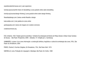ECO, Umberto, 1932. Tratado geral de semiótica / Umberto Eco [tradução de Antonio de Pádua Danesi e Gilson Cesar Cardoso
de Souza]. – São Paulo: Perspectiva, 2009 – (Estudos; 73 / dirigida por J. Guinsburg)
GUIMARÃES, Luciano. A cor como informação: a construção biofísica, lingüística e cultural da simbologia das cores, 3ªEd., São
Paulo: Ed. Annablume, 2004
PEIRCE, Charles S. Escritos Coligidos, Os Pensadores, 1ªEd., São Paulo: Abril, 1974
SANTAELLA, Lúcia. Produção de Linguagem e Ideologia, São Paulo: Ed. Cortez, 1980
arquiteturadeinformacao.com { user experience
iversity.org/courses/the-future-of-storytelling { curso gratuito online sobre storytelling
iversity.org/courses/design-thinking { curso gratuito online sobre design thinking
ﬁlosoﬁadodesign.com { textos unindo ﬁlosoﬁa e design
kuler.adobe.com { criar paletas de cores online
gratisography.com { banco de imagens em creative commons
creativecommons.org
 