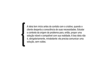 A ideia tem início antes do contato com o criativo, quando o
cliente desperta a consciência de suas necessidades. Estudar
o contexto da origem do problema para, então, propor uma
solução viável e compatível com sua realidade. A boa ideia não
é, obrigatoriamente, mirabolante: ela precisa comunicar uma
solução, sem ruídos.
 