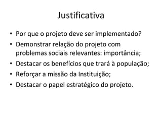 Justificativa Por que o projeto deve ser implementado? Demonstrar relação do projeto com problemas sociais relevantes: importância; Destacar os benefícios que trará à população; Reforçar a missão da Instituição; Destacar o papel estratégico do projeto. 