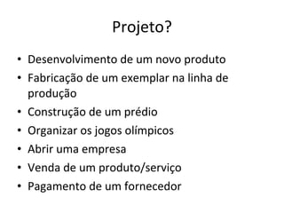 Projeto? Desenvolvimento de um novo produto Fabricação de um exemplar na linha de produção Construção de um prédio Organizar os jogos olímpicos Abrir uma empresa Venda de um produto/serviço Pagamento de um fornecedor  