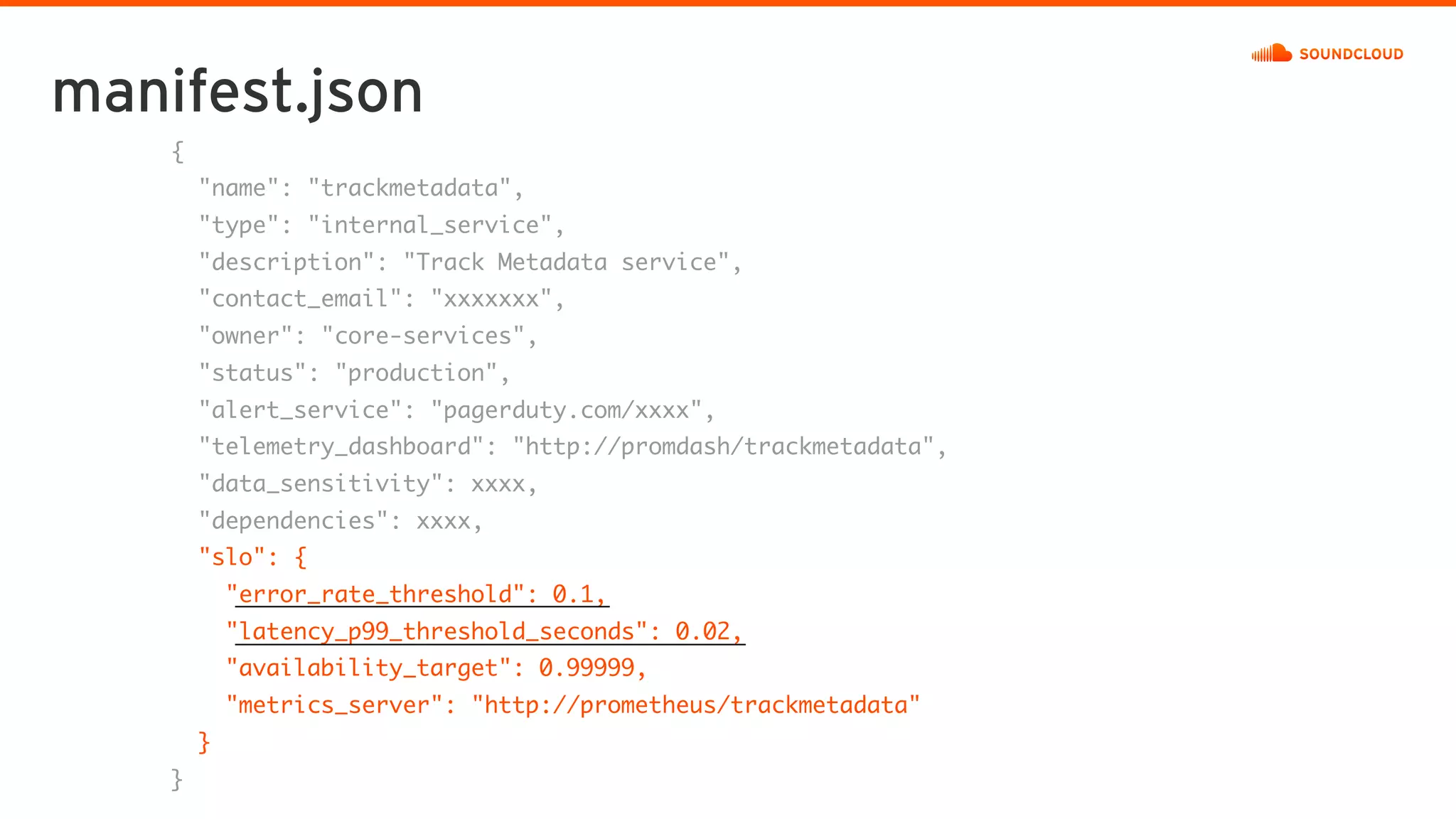 manifest.json
{
"name": "trackmetadata",
"type": "internal_service",
"description": "Track Metadata service",
"contact_email": "xxxxxxx",
"owner": "core-services",
"status": "production",
"alert_service": "pagerduty.com/xxxx",
"telemetry_dashboard": "http://promdash/trackmetadata",
"data_sensitivity": xxxx,
"dependencies": xxxx,
"slo": {
"error_rate_threshold": 0.1,
"latency_p99_threshold_seconds": 0.02,
"availability_target": 0.99999,
"metrics_server": "http://prometheus/trackmetadata"
}
}
 