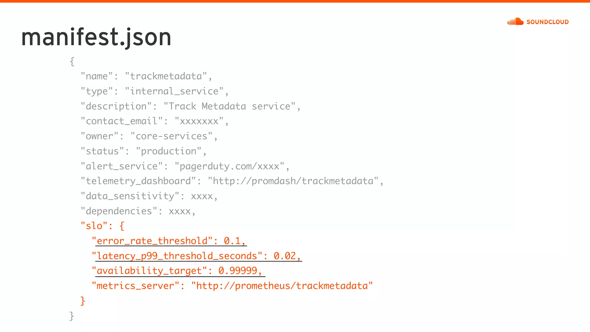manifest.json
{
"name": "trackmetadata",
"type": "internal_service",
"description": "Track Metadata service",
"contact_email": "xxxxxxx",
"owner": "core-services",
"status": "production",
"alert_service": "pagerduty.com/xxxx",
"telemetry_dashboard": "http://promdash/trackmetadata",
"data_sensitivity": xxxx,
"dependencies": xxxx,
"slo": {
"error_rate_threshold": 0.1,
"latency_p99_threshold_seconds": 0.02,
"availability_target": 0.99999,
"metrics_server": "http://prometheus/trackmetadata"
}
}
 