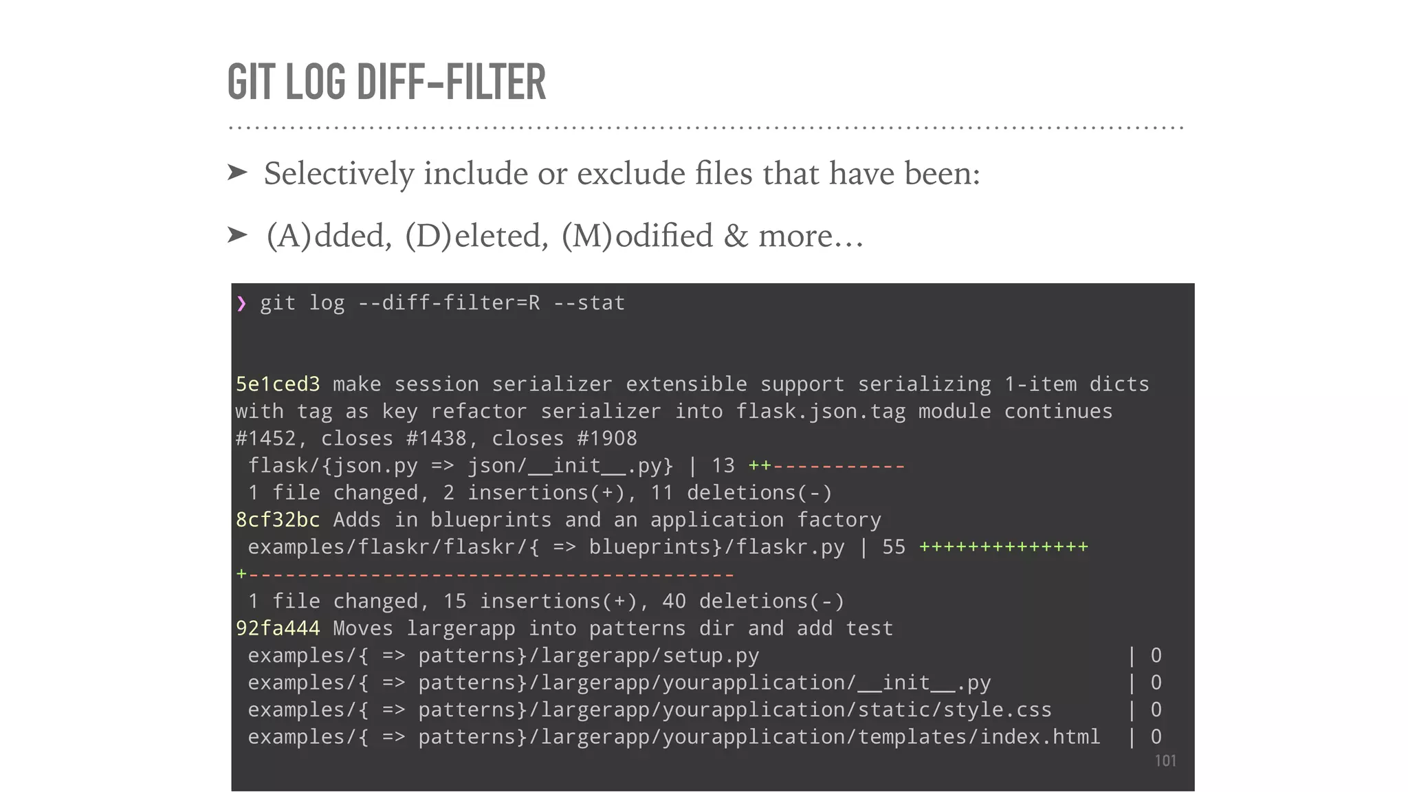 GIT LOG DIFF-FILTER
➤ Selectively include or exclude ﬁles that have been:
➤ (A)dded, (D)eleted, (M)odiﬁed & more…
❯ git log --diff-filter=R --stat
5e1ced3 make session serializer extensible support serializing 1-item dicts
with tag as key refactor serializer into flask.json.tag module continues
#1452, closes #1438, closes #1908
flask/{json.py => json/__init__.py} | 13 ++-----------
1 file changed, 2 insertions(+), 11 deletions(-)
8cf32bc Adds in blueprints and an application factory
examples/flaskr/flaskr/{ => blueprints}/flaskr.py | 55 ++++++++++++++
+----------------------------------------
1 file changed, 15 insertions(+), 40 deletions(-)
92fa444 Moves largerapp into patterns dir and add test
examples/{ => patterns}/largerapp/setup.py | 0
examples/{ => patterns}/largerapp/yourapplication/__init__.py | 0
examples/{ => patterns}/largerapp/yourapplication/static/style.css | 0
examples/{ => patterns}/largerapp/yourapplication/templates/index.html | 0
101
 