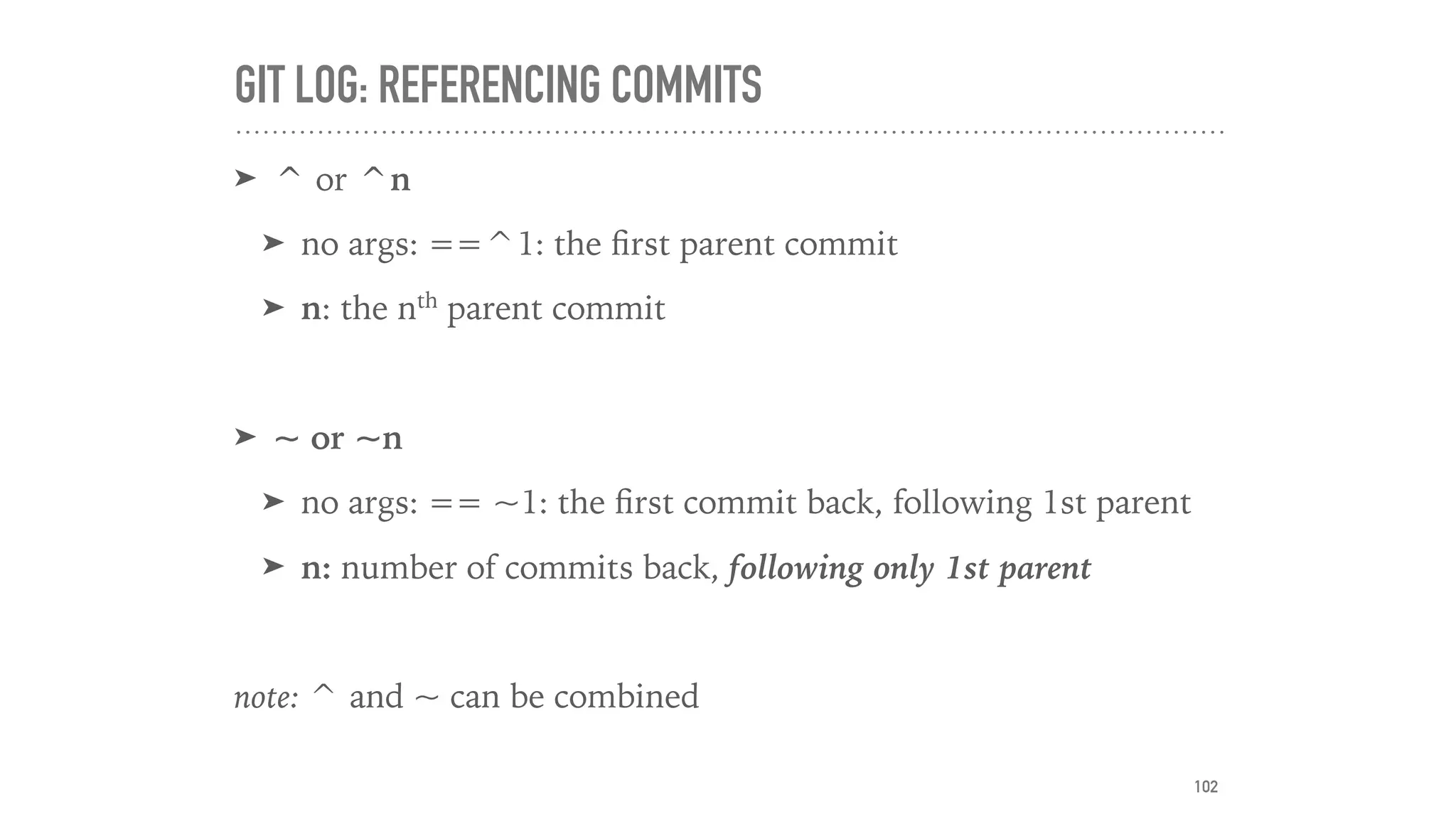 GIT LOG: REFERENCING COMMITS
➤ ^ or ^n
➤ no args: ==^1: the ﬁrst parent commit
➤ n: the nth
parent commit
➤ ~ or ~n
➤ no args: == ~1: the ﬁrst commit back, following 1st parent
➤ n: number of commits back, following only 1st parent
note: ^ and ~ can be combined
102
 