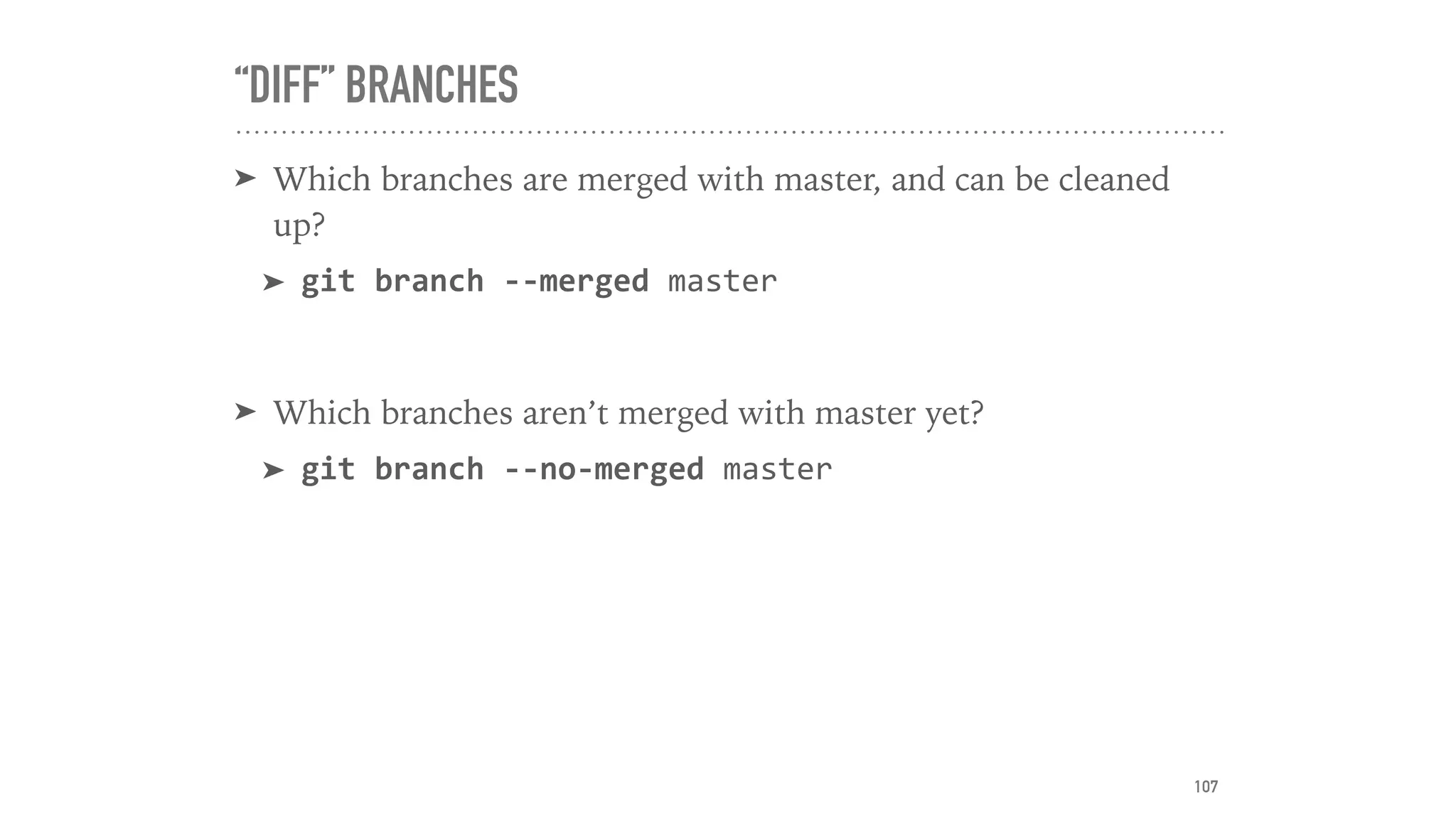 “DIFF” BRANCHES
➤ Which branches are merged with master, and can be cleaned
up?
➤ git	branch	--merged	master	
➤ Which branches aren’t merged with master yet?
➤ git	branch	--no-merged	master
107
 