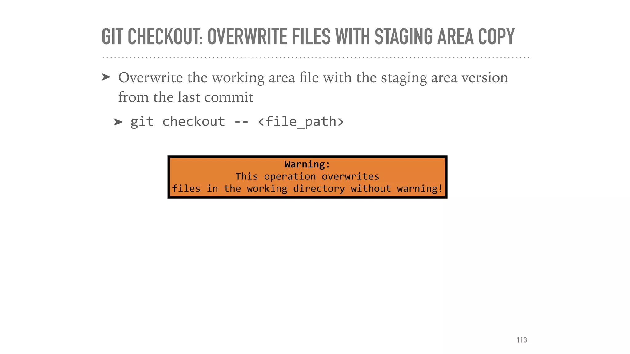 GIT CHECKOUT: OVERWRITE FILES WITH STAGING AREA COPY
➤ Overwrite the working area ﬁle with the staging area version
from the last commit
➤ git	checkout	--	<file_path>
Warning:	
This	operation	overwrites	
files	in	the	working	directory	without	warning!
113
 