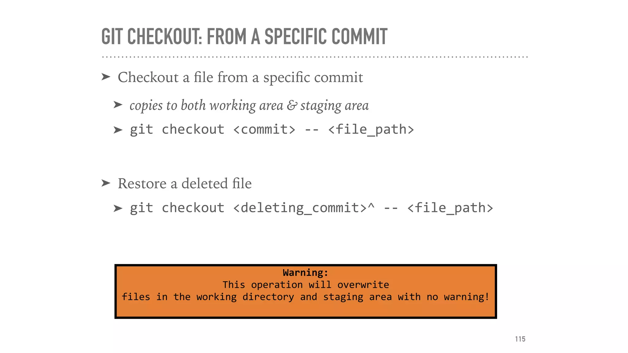 GIT CHECKOUT: FROM A SPECIFIC COMMIT
➤ Checkout a ﬁle from a speciﬁc commit
➤ copies to both working area & staging area
➤ git	checkout	<commit>	--	<file_path>	
➤ Restore a deleted ﬁle
➤ git	checkout	<deleting_commit>^	--	<file_path>
Warning:	
This	operation	will	overwrite	
files	in	the	working	directory	and	staging	area	with	no	warning!	
115
 