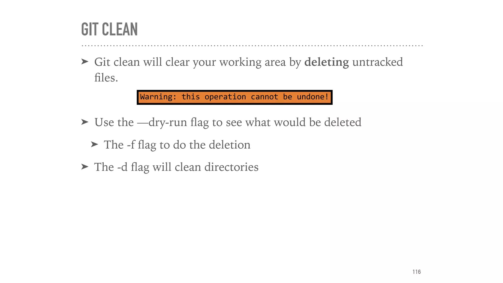 GIT CLEAN
➤ Git clean will clear your working area by deleting untracked
ﬁles.
➤ Use the —dry-run ﬂag to see what would be deleted
➤ The -f ﬂag to do the deletion
➤ The -d ﬂag will clean directories
Warning:	this	operation	cannot	be	undone!
116
 