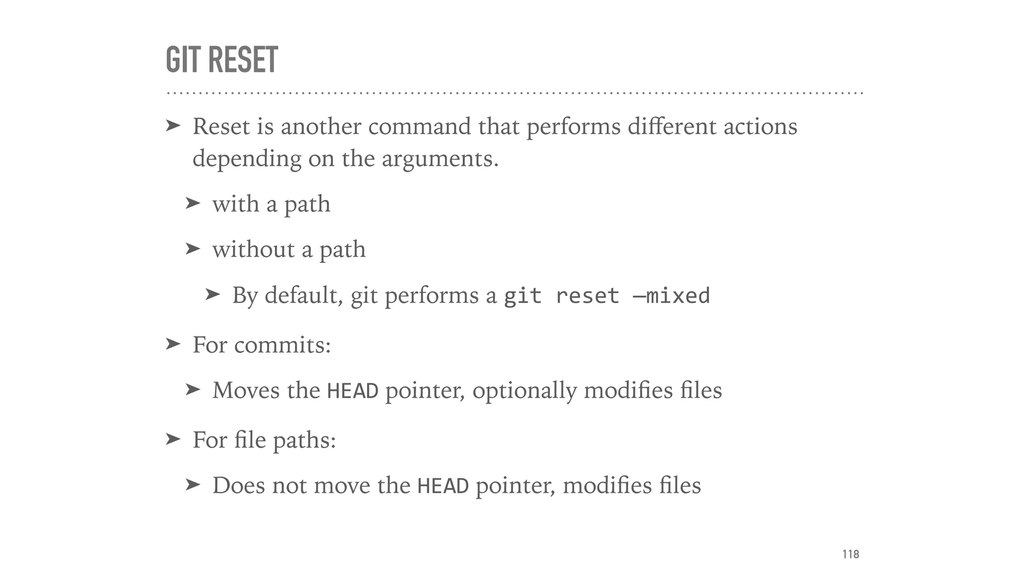 GIT RESET
➤ Reset is another command that performs diﬀerent actions
depending on the arguments.
➤ with a path
➤ without a path
➤ By default, git performs a git	reset	—mixed	
➤ For commits:
➤ Moves the HEAD pointer, optionally modiﬁes ﬁles
➤ For ﬁle paths:
➤ Does not move the HEAD pointer, modiﬁes ﬁles
118
 
