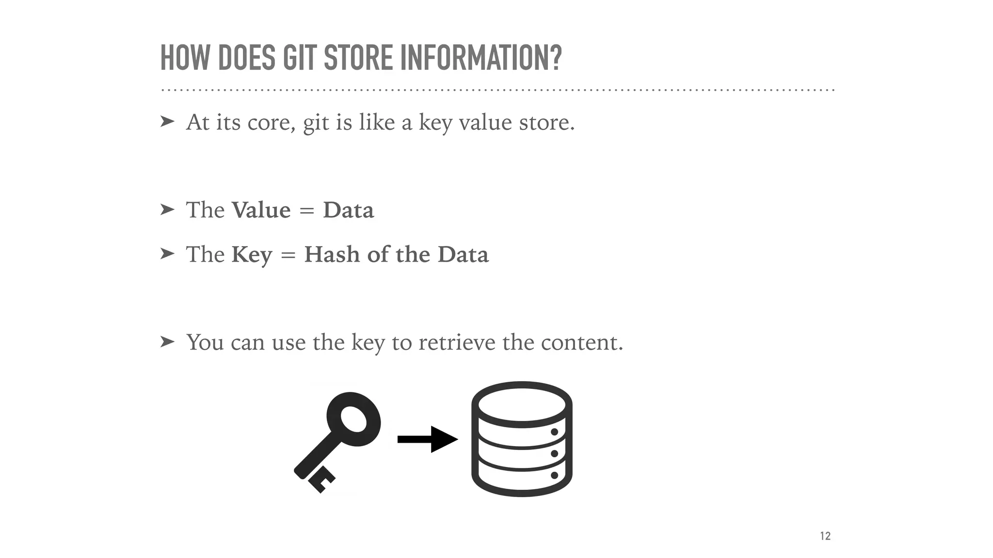 HOW DOES GIT STORE INFORMATION?
➤ At its core, git is like a key value store.
➤ The Value = Data
➤ The Key = Hash of the Data
➤ You can use the key to retrieve the content.
12
 