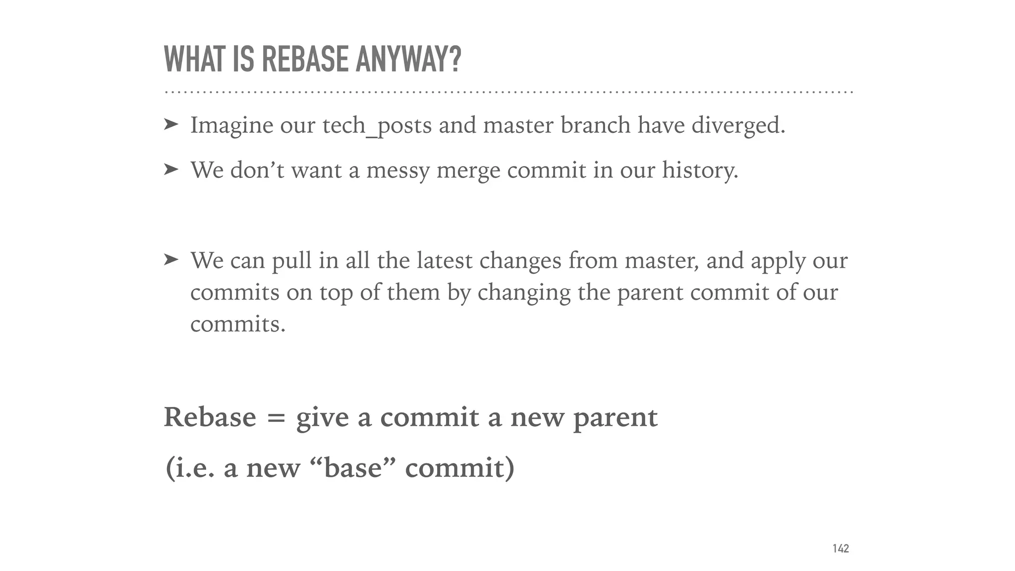 WHAT IS REBASE ANYWAY?
➤ Imagine our tech_posts and master branch have diverged.
➤ We don’t want a messy merge commit in our history.
➤ We can pull in all the latest changes from master, and apply our
commits on top of them by changing the parent commit of our
commits.
Rebase = give a commit a new parent
(i.e. a new “base” commit)
142
 