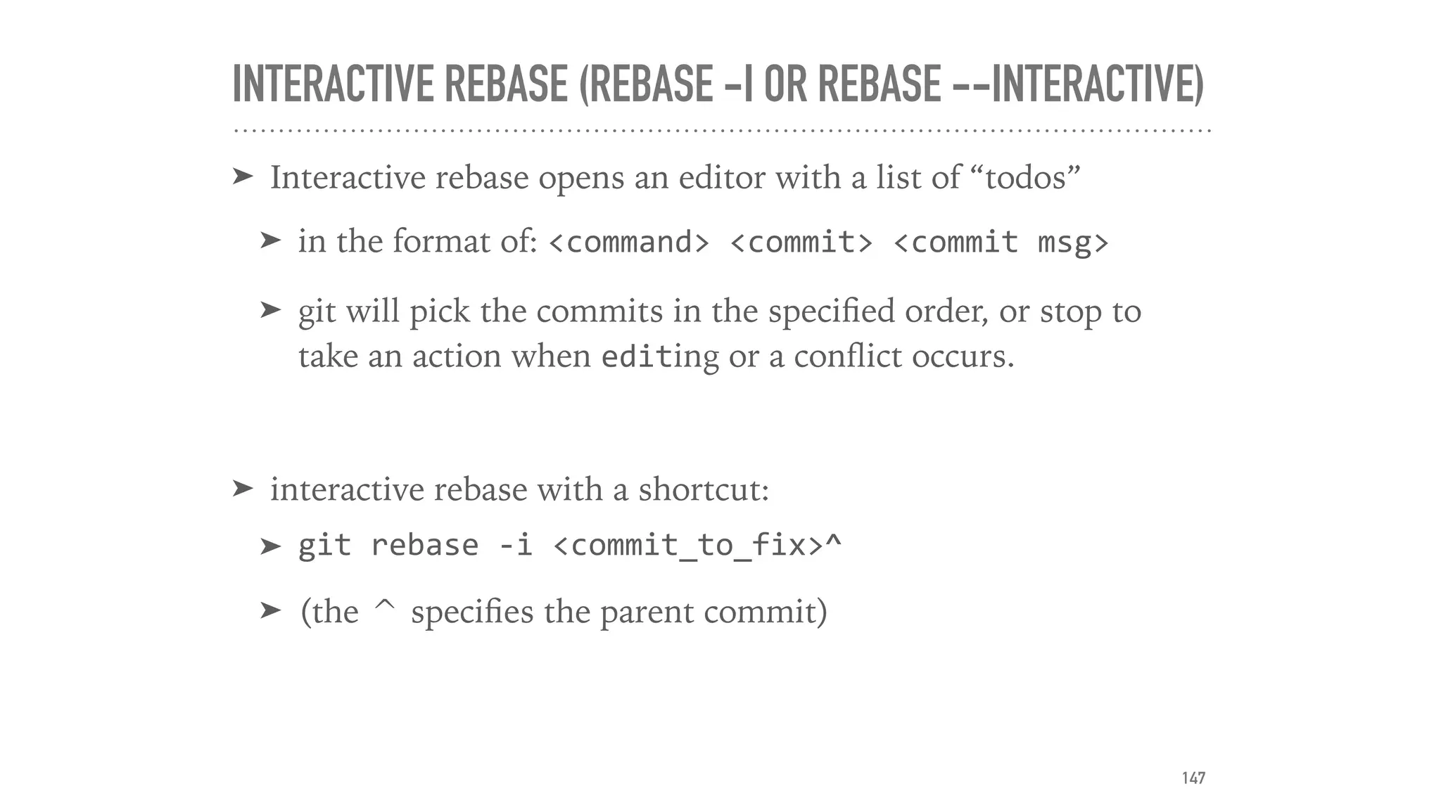 INTERACTIVE REBASE (REBASE -I OR REBASE --INTERACTIVE)
➤ Interactive rebase opens an editor with a list of “todos”
➤ in the format of: <command>	<commit>	<commit	msg>	
➤ git will pick the commits in the speciﬁed order, or stop to
take an action when editing or a conﬂict occurs.
➤ interactive rebase with a shortcut:
➤ git	rebase	-i	<commit_to_fix>^	
➤ (the ^ speciﬁes the parent commit)
147
 
